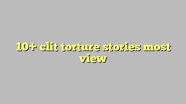 10 Clit Torture Stories Most View Công Lý And Pháp Luật