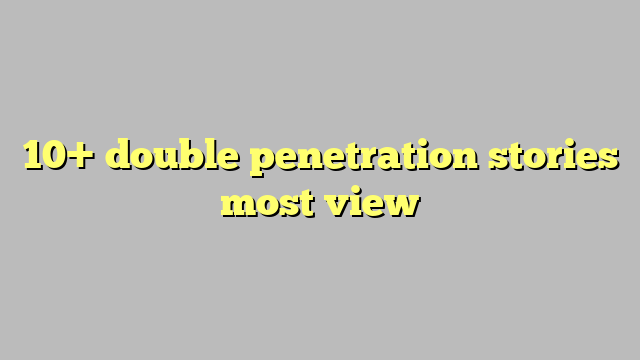 10 Double Penetration Stories Most View Công Lý And Pháp Luật