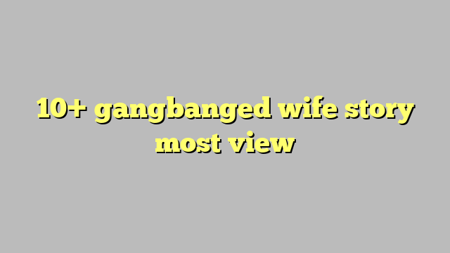 10 Gangbanged Wife Story Most View Công Lý And Pháp Luật 