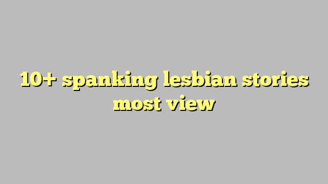 10 Spanking Lesbian Stories Most View Công Lý And Pháp Luật