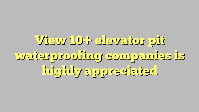 View 10 Elevator Pit Waterproofing Companies Is Highly Appreciated Công Lý And Pháp Luật