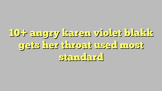 10 Angry Karen Violet Blakk Gets Her Throat Used Most Standard Công