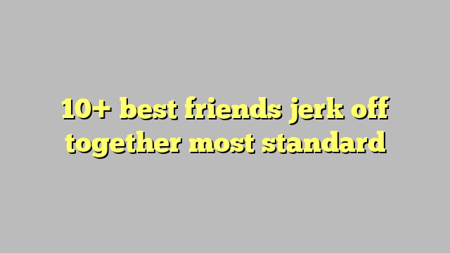 10 Best Friends Jerk Off Together Most Standard Công Lý And Pháp Luật
