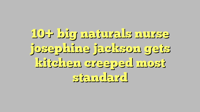10 Big Naturals Nurse Josephine Jackson Gets Kitchen Creeped Most Standard Công Lý And Pháp Luật