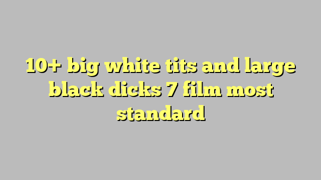 10 Big White Tits And Large Black Dicks 7 Film Most Standard Công Lý And Pháp Luật