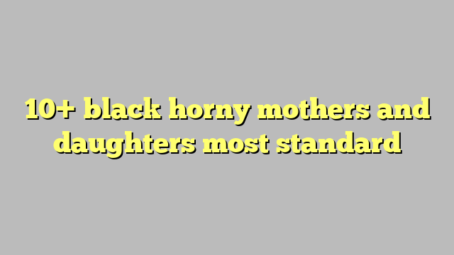 10 Black Horny Mothers And Daughters Most Standard Công Lý And Pháp Luật