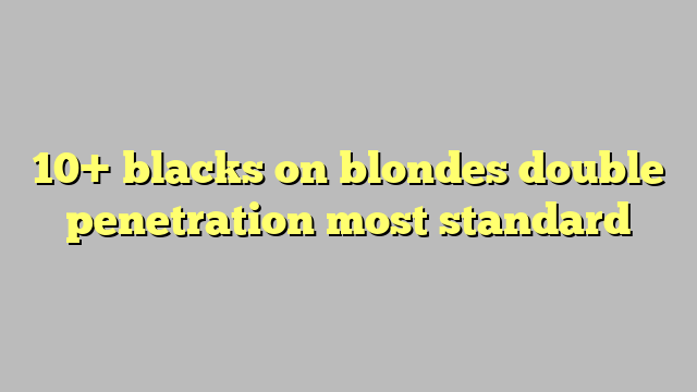 10 Blacks On Blondes Double Penetration Most Standard Công Lý And Pháp Luật