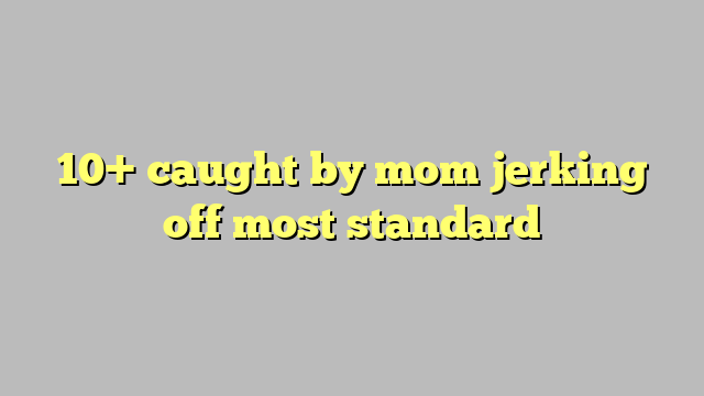 10 Caught By Mom Jerking Off Most Standard Công Lý And Pháp Luật