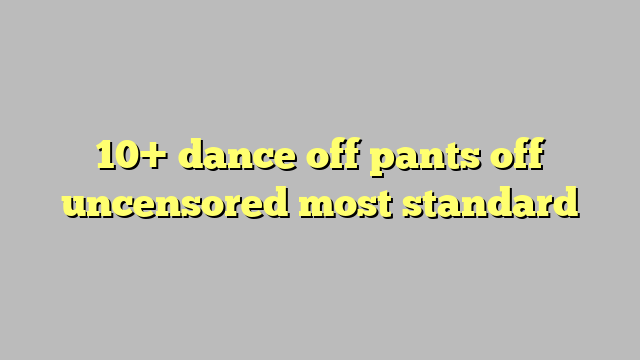 10 Dance Off Pants Off Uncensored Most Standard Công Lý And Pháp Luật