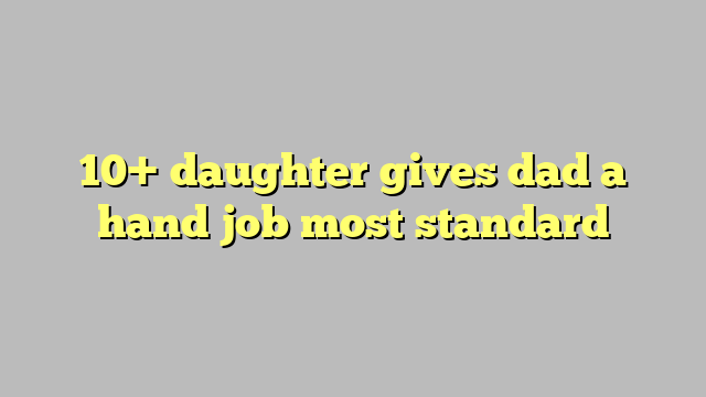 10 Daughter Gives Dad A Hand Job Most Standard Công Lý And Pháp Luật