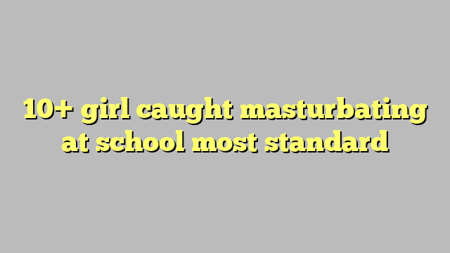 10 Girl Caught Masturbating At School Most Standard Công Lý And Pháp Luật