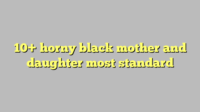 10 Horny Black Mother And Daughter Most Standard Công Lý And Pháp Luật
