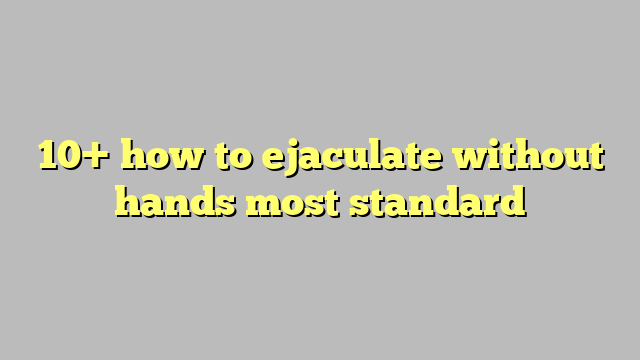 10 How To Ejaculate Without Hands Most Standard Công Lý And Pháp Luật