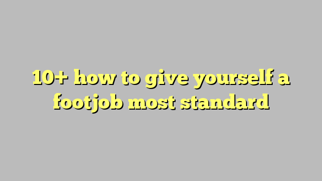 10 How To Give Yourself A Footjob Most Standard Công Lý And Pháp Luật