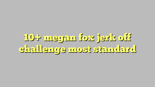 10 Megan Fox Jerk Off Challenge Most Standard Công Lý And Pháp Luật