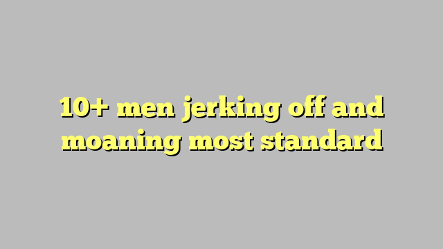 10 Men Jerking Off And Moaning Most Standard Công Lý And Pháp Luật