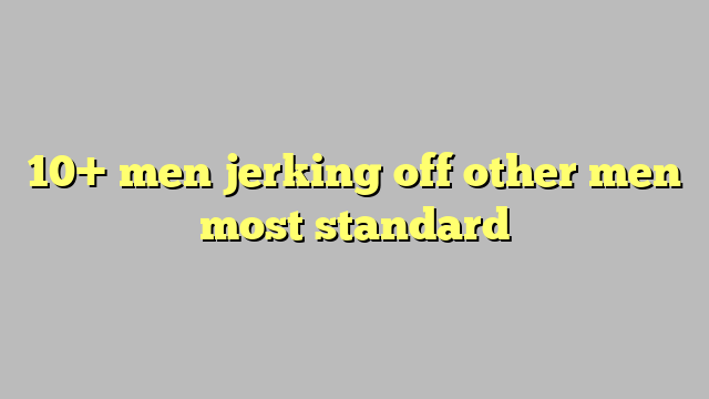 10 Men Jerking Off Other Men Most Standard Công Lý And Pháp Luật
