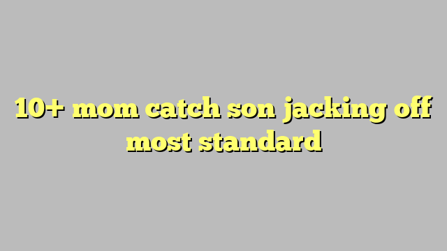 10 Mom Catch Son Jacking Off Most Standard Công Lý And Pháp Luật