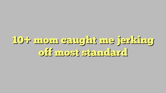 10 Mom Caught Me Jerking Off Most Standard Công Lý And Pháp Luật