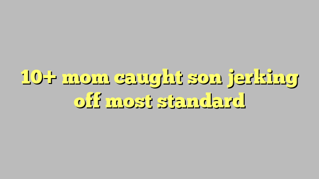 10 Mom Caught Son Jerking Off Most Standard Công Lý And Pháp Luật 