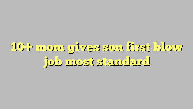10 Mom Gives Son First Blow Job Most Standard Công Lý And Pháp Luật