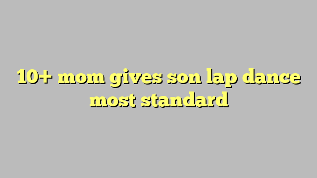 10 Mom Gives Son Lap Dance Most Standard Công Lý And Pháp Luật 