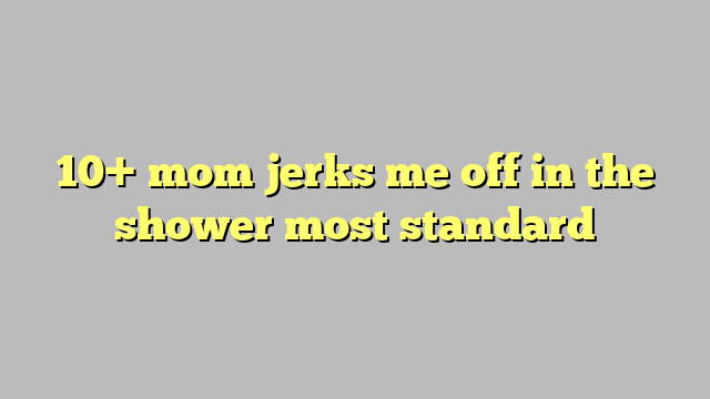 10 Mom Jerks Me Off In The Shower Most Standard Công Lý And Pháp Luật