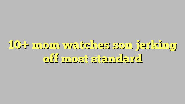 10 Mom Watches Son Jerking Off Most Standard Công Lý And Pháp Luật 