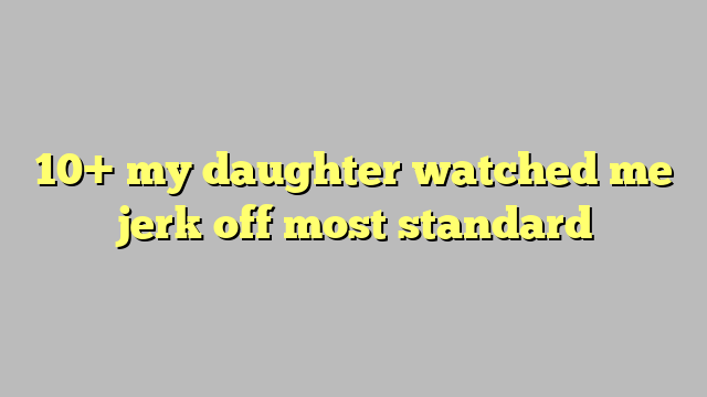 10 My Daughter Watched Me Jerk Off Most Standard Công Lý And Pháp Luật