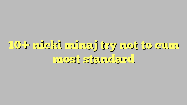 10 Nicki Minaj Try Not To Cum Most Standard Công Lý And Pháp Luật