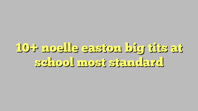 10 Noelle Easton Big Tits At School Most Standard Công Lý And Pháp Luật
