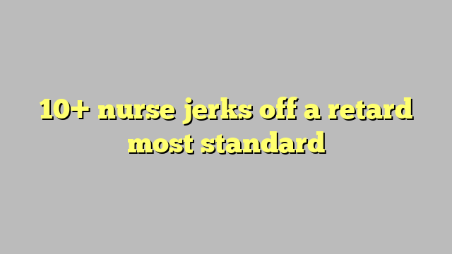 10 Nurse Jerks Off A Retard Most Standard Công Lý And Pháp Luật