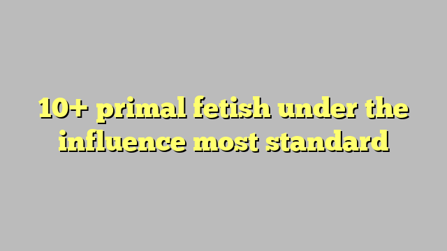 10 Primal Fetish Under The Influence Most Standard Công Lý And Pháp Luật