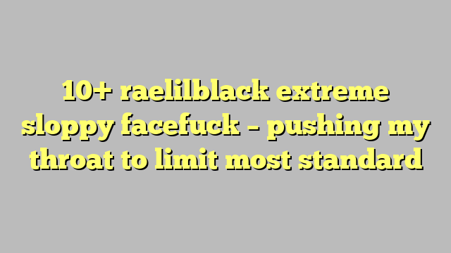 10 Raelilblack Extreme Sloppy Facefuck Pushing My Throat To Limit Most Standard Công Lý 