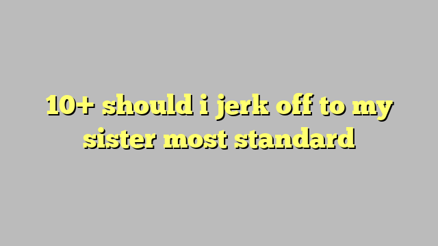 10 Should I Jerk Off To My Sister Most Standard Công Lý And Pháp Luật