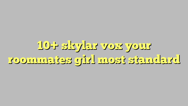 10 Skylar Vox Your Roommates Girl Most Standard Công Lý And Pháp Luật