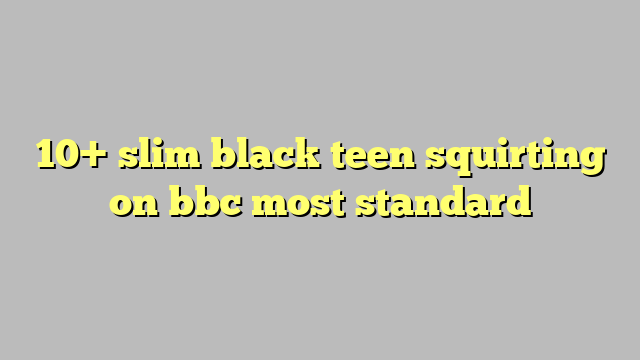 10 Slim Black Teen Squirting On Bbc Most Standard Công Lý And Pháp Luật
