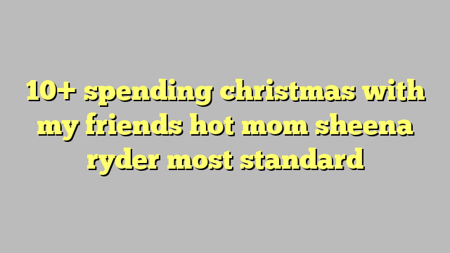 10 Spending Christmas With My Friends Hot Mom Sheena Ryder Most Standard Công Lý And Pháp Luật