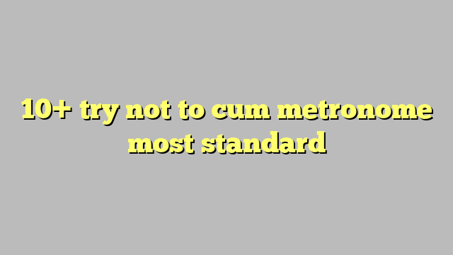 10 Try Not To Cum Metronome Most Standard Công Lý And Pháp Luật