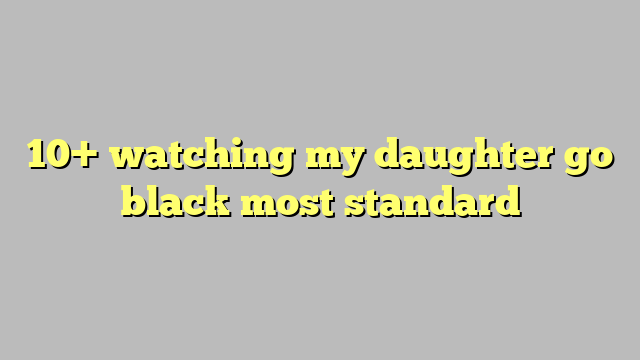 10 Watching My Daughter Go Black Most Standard Công Lý And Pháp Luật