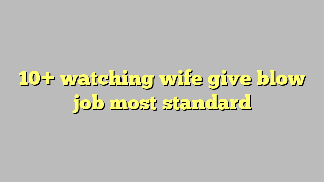 10 Watching Wife Give Blow Job Most Standard Công Lý And Pháp Luật