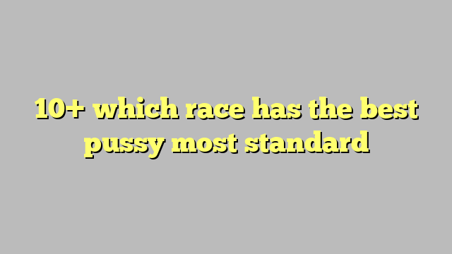 10 Which Race Has The Best Pussy Most Standard Công Lý And Pháp Luật