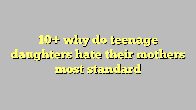 10 Why Do Teenage Daughters Hate Their Mothers Most Standard Công Lý