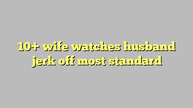 10 Wife Watches Husband Jerk Off Most Standard Công Lý And Pháp Luật