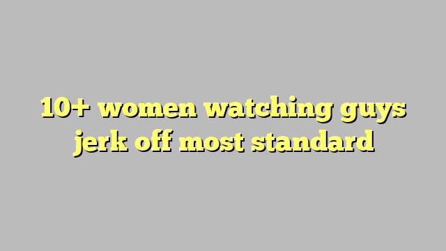 10 Women Watching Guys Jerk Off Most Standard Công Lý And Pháp Luật