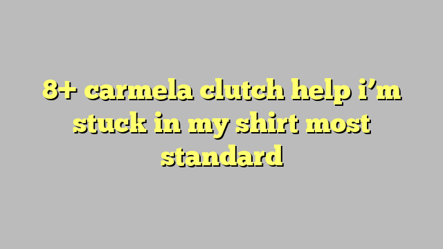 8 Carmela Clutch Help I M Stuck In My Shirt Most Standard Công Lý And Pháp Luật