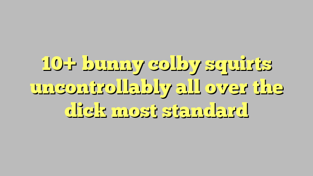 10 Bunny Colby Squirts Uncontrollably All Over The Dick Most Standard Công Lý And Pháp Luật 