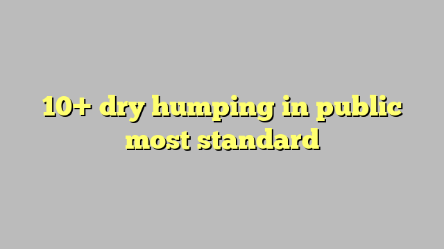 10 Dry Humping In Public Most Standard Công Lý And Pháp Luật