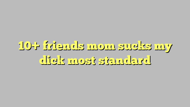 10 Friends Mom Sucks My Dick Most Standard Công Lý And Pháp Luật