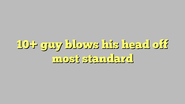 10 Guy Blows His Head Off Most Standard Công Lý And Pháp Luật